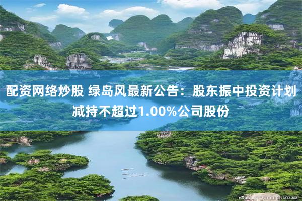 配资网络炒股 绿岛风最新公告：股东振中投资计划减持不超过1.00%公司股份
