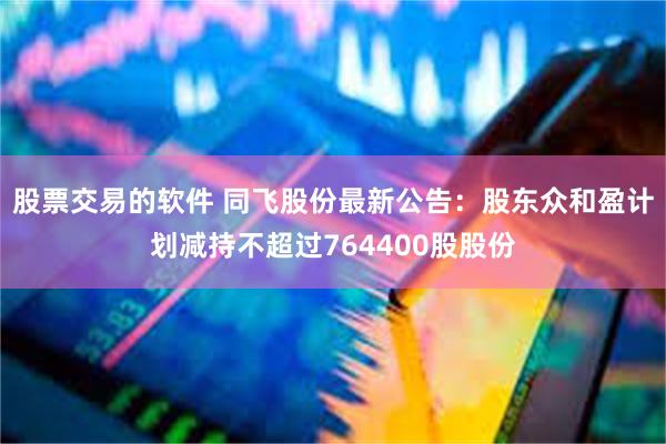股票交易的软件 同飞股份最新公告：股东众和盈计划减持不超过764400股股份