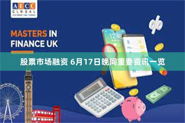 股票市场融资 6月17日晚间重要资讯一览