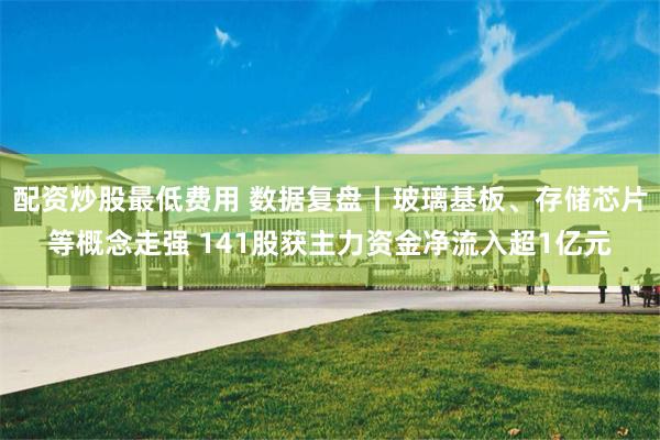 配资炒股最低费用 数据复盘丨玻璃基板、存储芯片等概念走强 141股获主力资金净流入超1亿元