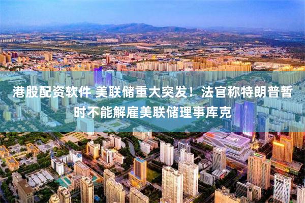 港股配资软件 美联储重大突发！法官称特朗普暂时不能解雇美联储理事库克