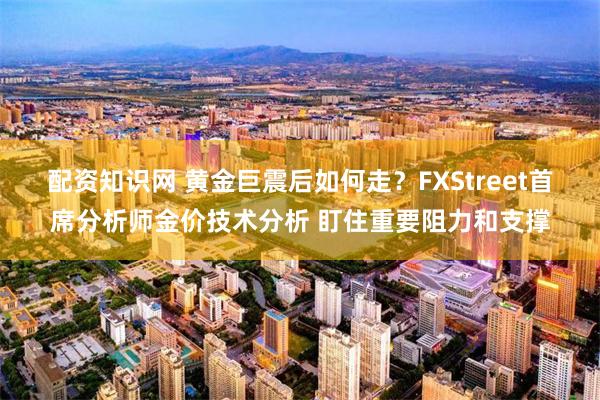 配资知识网 黄金巨震后如何走？FXStreet首席分析师金价技术分析 盯住重要阻力和支撑
