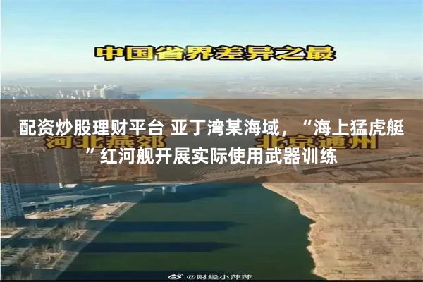 配资炒股理财平台 亚丁湾某海域，“海上猛虎艇”红河舰开展实际使用武器训练
