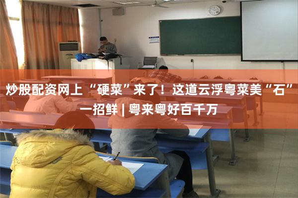 炒股配资网上 “硬菜”来了！这道云浮粤菜美“石”一招鲜 | 粤来粤好百千万