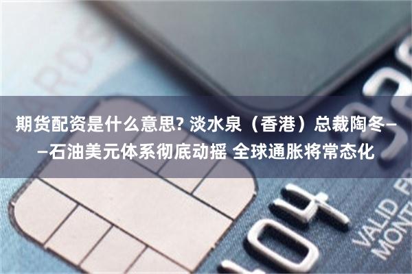 期货配资是什么意思? 淡水泉（香港）总裁陶冬——石油美元体系彻底动摇 全球通胀将常态化