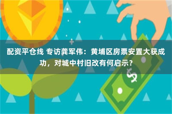 配资平仓线 专访龚军伟：黄埔区房票安置大获成功，对城中村旧改有何启示？
