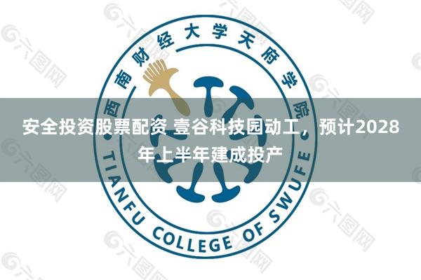 安全投资股票配资 壹谷科技园动工，预计2028年上半年建成投产