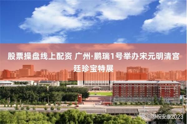 股票操盘线上配资 广州·鹏瑞1号举办宋元明清宫廷珍宝特展