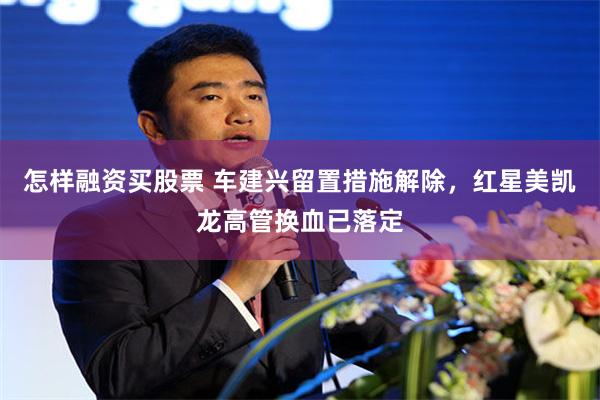 怎样融资买股票 车建兴留置措施解除，红星美凯龙高管换血已落定