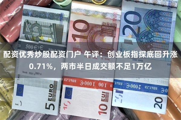 配资优秀炒股配资门户 午评：创业板指探底回升涨0.71%，两市半日成交额不足1万亿