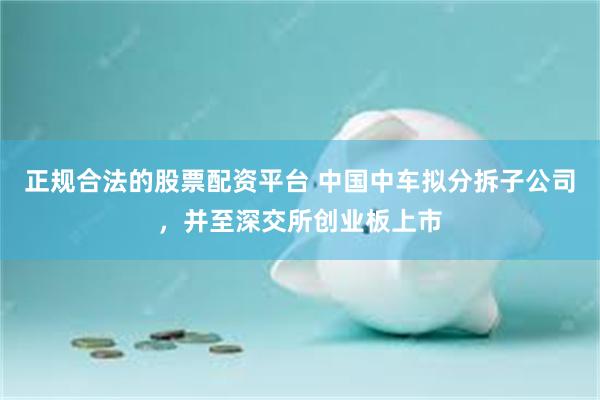 正规合法的股票配资平台 中国中车拟分拆子公司，并至深交所创业板上市