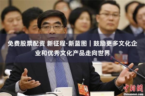 免费股票配资 新征程·新蓝图｜鼓励更多文化企业和优秀文化产品走向世界