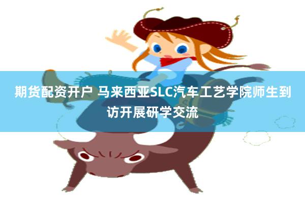 期货配资开户 马来西亚SLC汽车工艺学院师生到访开展研学交流
