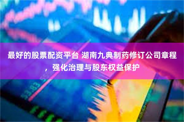 最好的股票配资平台 湖南九典制药修订公司章程，强化治理与股东权益保护