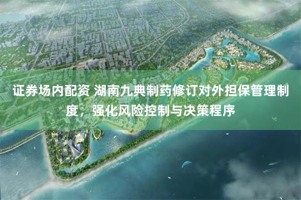 证券场内配资 湖南九典制药修订对外担保管理制度，强化风险控制与决策程序