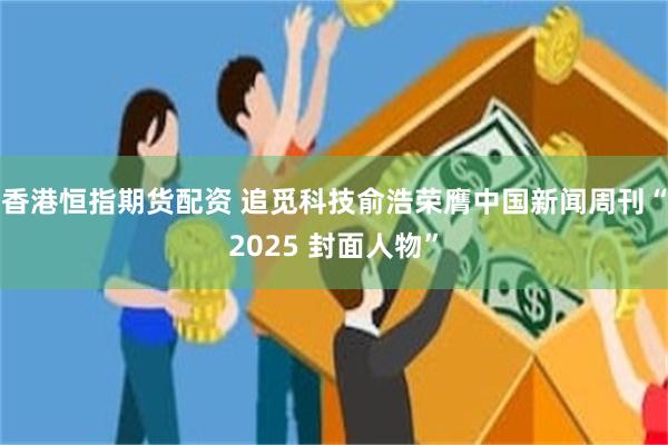香港恒指期货配资 追觅科技俞浩荣膺中国新闻周刊“2025 封面人物”