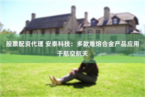 股票配资代理 安泰科技:多款难熔合金产品应用于航空航天