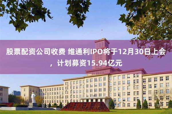 股票配资公司收费 维通利IPO将于12月30日上会，计划募资15.94亿元