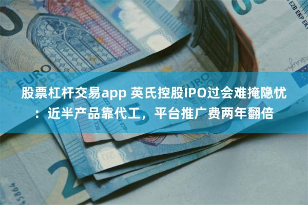 股票杠杆交易app 英氏控股IPO过会难掩隐忧：近半产品靠代工，平台推广费两年翻倍