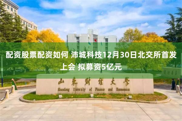 配资股票配资如何 沛城科技12月30日北交所首发上会 拟募资5亿元