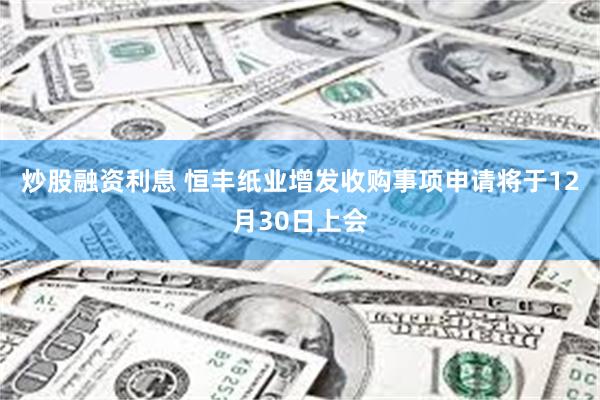炒股融资利息 恒丰纸业增发收购事项申请将于12月30日上会