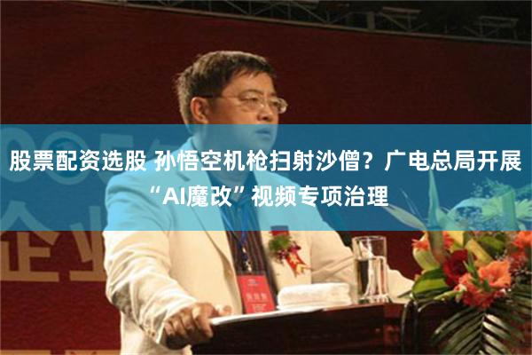 股票配资选股 孙悟空机枪扫射沙僧？广电总局开展“AI魔改”视频专项治理