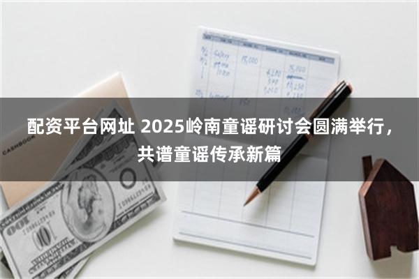 配资平台网址 2025岭南童谣研讨会圆满举行，共谱童谣传承新篇