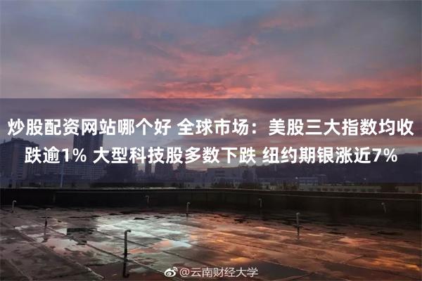 炒股配资网站哪个好 全球市场：美股三大指数均收跌逾1% 大型科技股多数下跌 纽约期银涨近7%