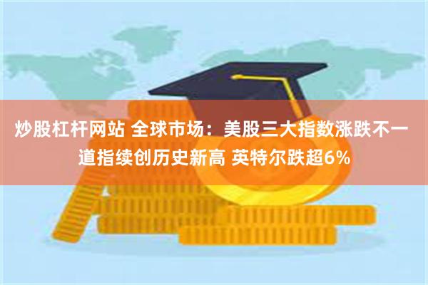炒股杠杆网站 全球市场：美股三大指数涨跌不一 道指续创历史新高 英特尔跌超6%