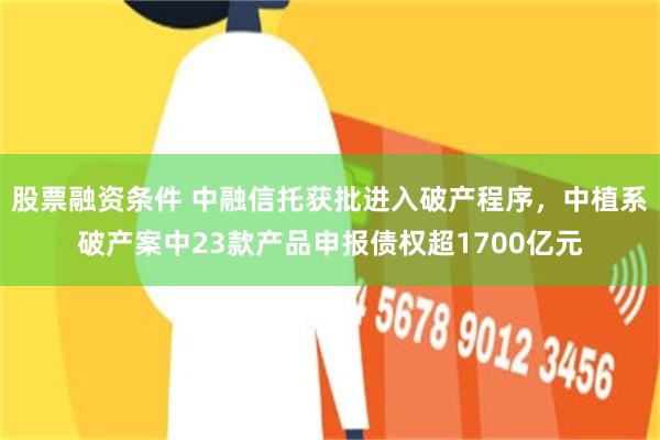 股票融资条件 中融信托获批进入破产程序，中植系破产案中23款产品申报债权超1700亿元