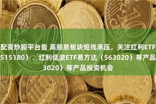 配资炒股平台皆 高股息板块短线承压，关注红利ETF易方达（515180）、红利低波ETF易方达（563020）等产品投资机会