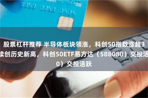 股票杠杆推荐 半导体板块领涨，科创50指数涨超3%续创历史新高，科创50ETF易方达（588080）交投活跃