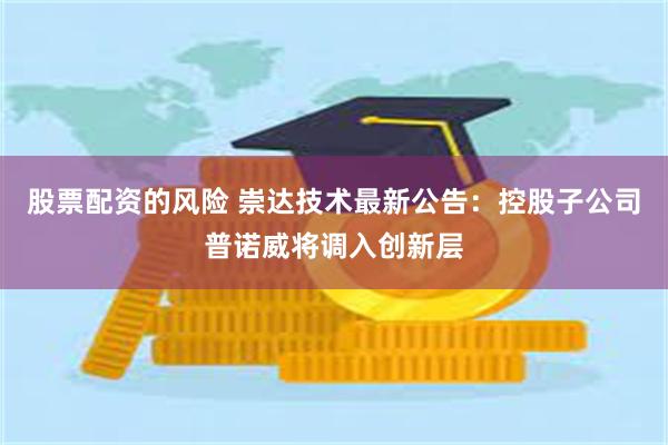 股票配资的风险 崇达技术最新公告：控股子公司普诺威将调入创新层