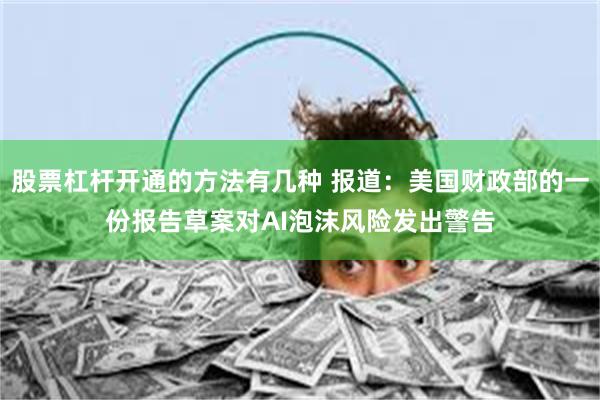 股票杠杆开通的方法有几种 报道：美国财政部的一份报告草案对AI泡沫风险发出警告