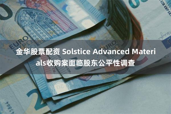 金华股票配资 Solstice Advanced Materials收购案面临股东公平性调查