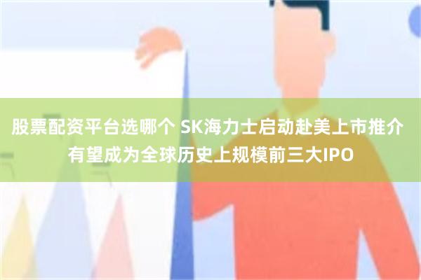 股票配资平台选哪个 SK海力士启动赴美上市推介 有望成为全球历史上规模前三大IPO