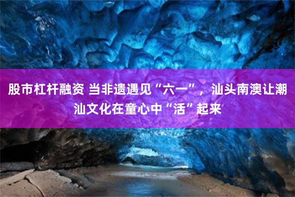 股市杠杆融资 当非遗遇见“六一”，汕头南澳让潮汕文化在童心中“活”起来