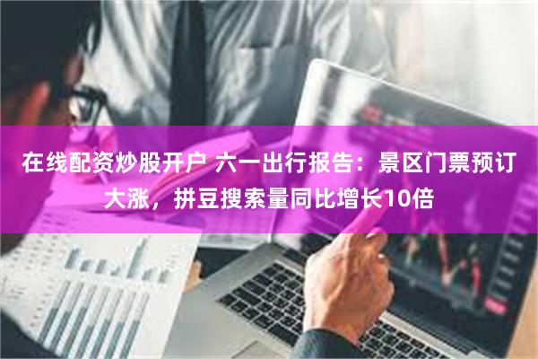 在线配资炒股开户 六一出行报告：景区门票预订大涨，拼豆搜索量同比增长10倍