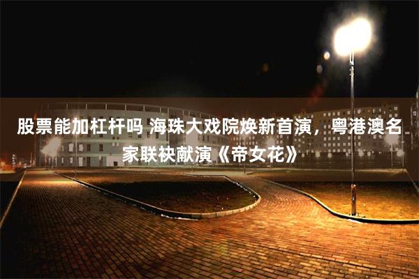 股票能加杠杆吗 海珠大戏院焕新首演，粤港澳名家联袂献演《帝女花》