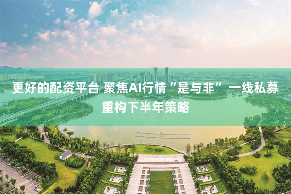 更好的配资平台 聚焦AI行情“是与非” 一线私募重构下半年策略