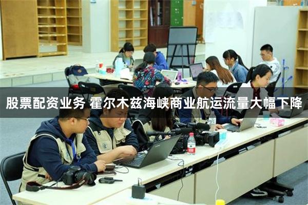股票配资业务 霍尔木兹海峡商业航运流量大幅下降