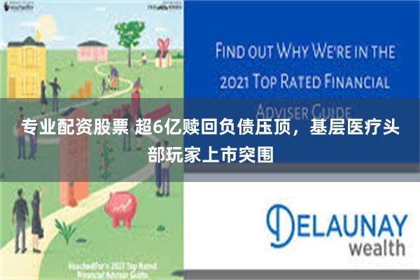 专业配资股票 超6亿赎回负债压顶，基层医疗头部玩家上市突围