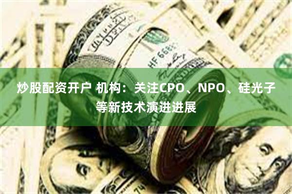炒股配资开户 机构：关注CPO、NPO、硅光子等新技术演进进展