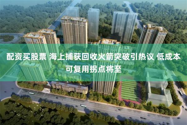 配资买股票 海上捕获回收火箭突破引热议 低成本可复用拐点将至