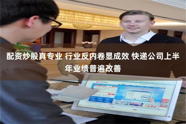配资炒股真专业 行业反内卷显成效 快递公司上半年业绩普遍改善