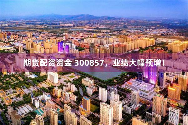 期货配资资金 300857,业绩大幅预增!