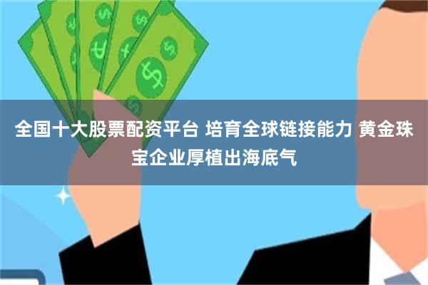 全国十大股票配资平台 培育全球链接能力 黄金珠宝企业厚植出海底气