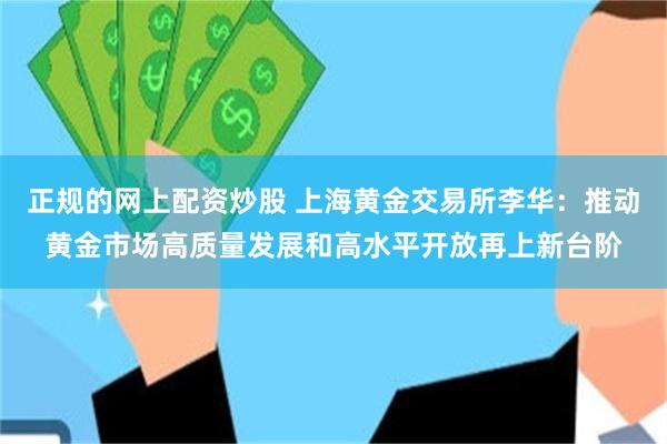 正规的网上配资炒股 上海黄金交易所李华：推动黄金市场高质量发展和高水平开放再上新台阶