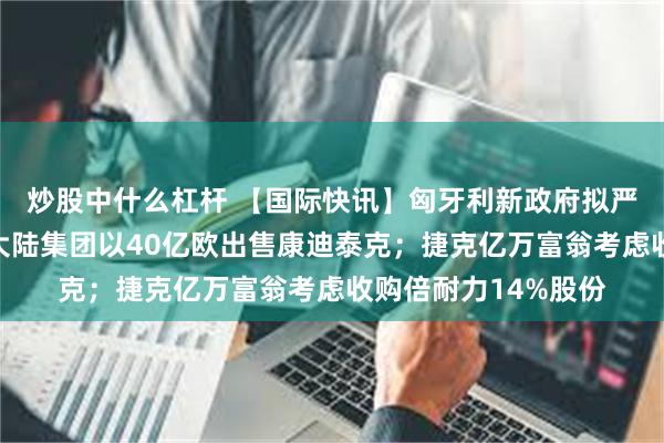 炒股中什么杠杆 【国际快讯】匈牙利新政府拟严管动力电池行业;大陆集团以40亿欧出售康迪泰克;捷克亿万富翁考虑收购倍耐力14%股份