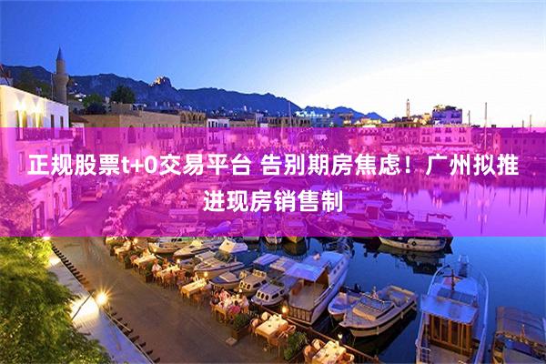 正规股票t+0交易平台 告别期房焦虑！广州拟推进现房销售制